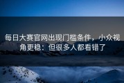每日大赛官网出现门槛条件，小众视角更稳：但很多人都看错了