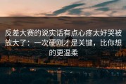 反差大赛的说实话有点心疼太好哭被放大了：一次硬刚才是关键，比你想的更温柔