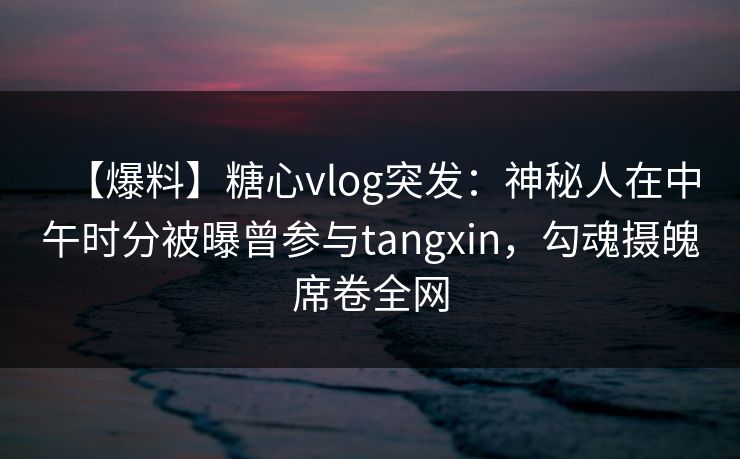 【爆料】糖心vlog突发：神秘人在中午时分被曝曾参与tangxin，勾魂摄魄席卷全网
