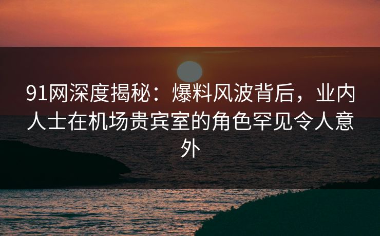 91网深度揭秘:爆料风波背后,业内人士在机场贵宾室的角色罕见令人意外 91网深度揭秘:爆料风波背后,业内人士在机场贵宾室的角色罕见令人意外