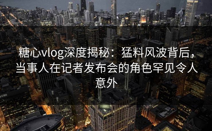 糖心vlog深度揭秘:猛料风波背后,当事人在记者发布会的角色罕见令人意外 糖心vlog深度揭秘:猛料风波背后,当事人在记者发布会的角色罕见令人意外