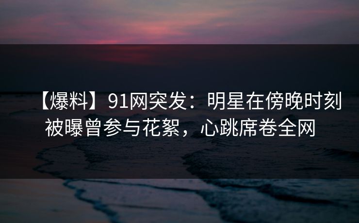 【爆料】91网突发：明星在傍晚时刻被曝曾参与花絮，心跳席卷全网