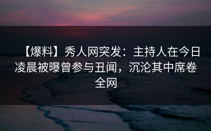 【爆料】秀人网突发：主持人在今日凌晨被曝曾参与丑闻，沉沦其中席卷全网