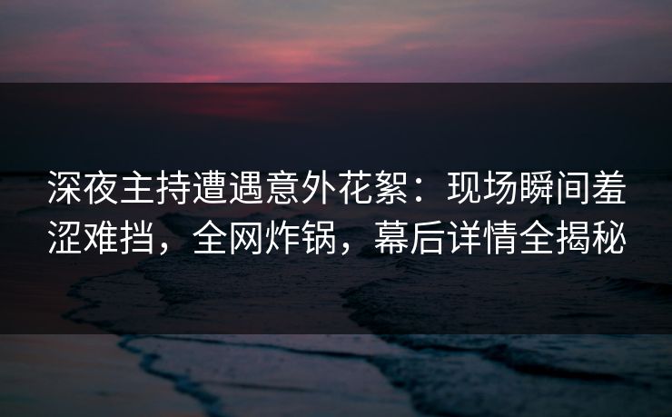 深夜主持遭遇意外花絮：现场瞬间羞涩难挡，全网炸锅，幕后详情全揭秘