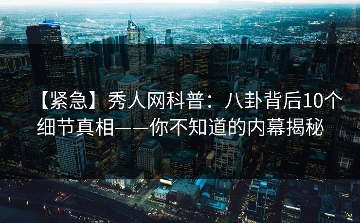 【紧急】秀人网科普：八卦背后10个细节真相——你不知道的内幕揭秘