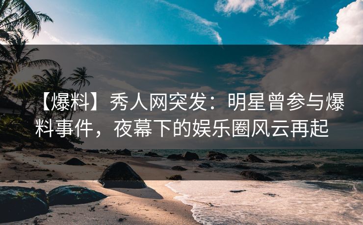 【爆料】秀人网突发：明星曾参与爆料事件，夜幕下的娱乐圈风云再起