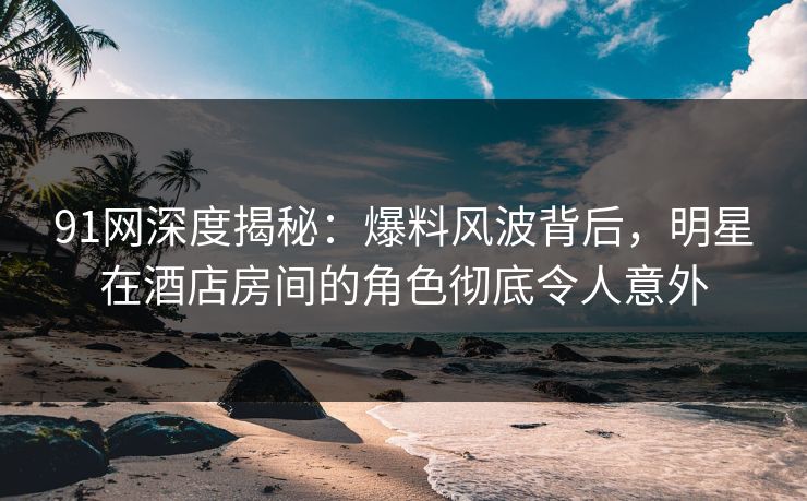 91网深度揭秘:爆料风波背后,明星在酒店房间的角色彻底令人意外 91网深度揭秘:爆料风波背后,明星在酒店房间的角色彻底令人意外