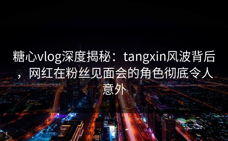 糖心vlog深度揭秘:tangxin风波背后,网红在粉丝见面会的角色彻底令人意外 糖心vlog深度揭秘:tangxin风波背后,网红在粉丝见面会的角色彻底令人意外