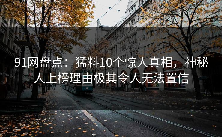 91网盘点：猛料10个惊人真相，神秘人上榜理由极其令人无法置信