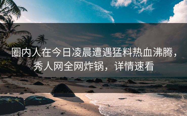 圈内人在今日凌晨遭遇猛料热血沸腾，秀人网全网炸锅，详情速看