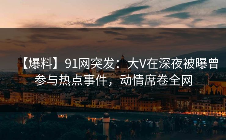 【爆料】91网突发：大V在深夜被曝曾参与热点事件，动情席卷全网