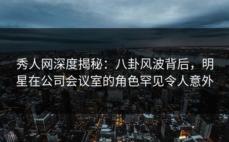 秀人网深度揭秘：八卦风波背后，明星在公司会议室的角色罕见令人意外