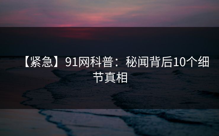 【紧急】91网科普:秘闻背后10个细节真相 【紧急】91网科普:秘闻背后10个细节真相