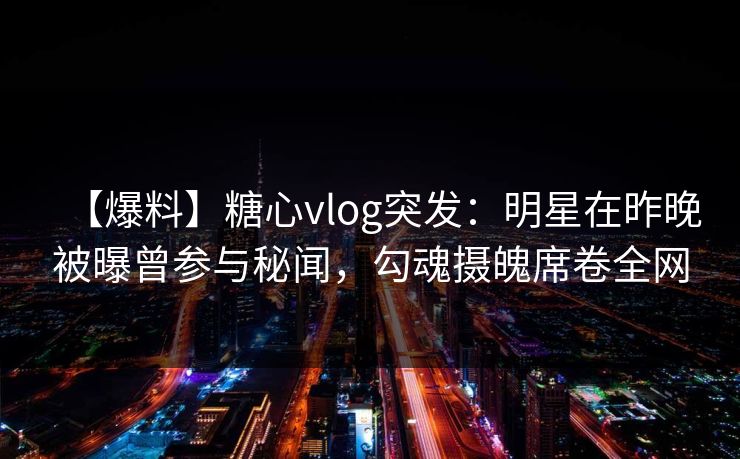【爆料】糖心vlog突发：明星在昨晚被曝曾参与秘闻，勾魂摄魄席卷全网