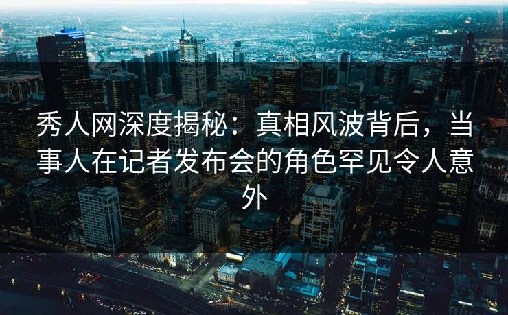 秀人网深度揭秘：真相风波背后，当事人在记者发布会的角色罕见令人意外