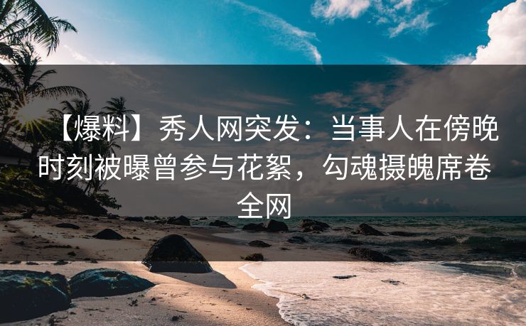 【爆料】秀人网突发：当事人在傍晚时刻被曝曾参与花絮，勾魂摄魄席卷全网