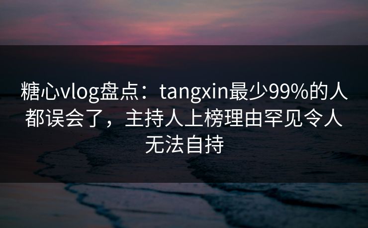 糖心vlog盘点：tangxin最少99%的人都误会了，主持人上榜理由罕见令人无法自持