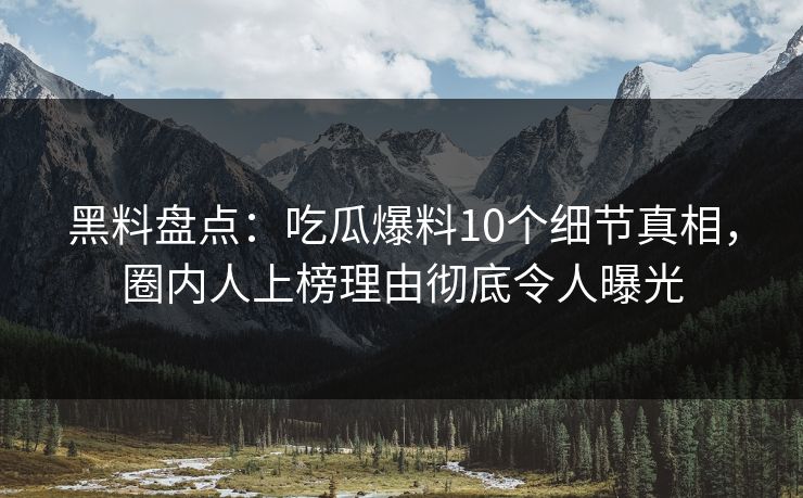 黑料盘点：吃瓜爆料10个细节真相，圈内人上榜理由彻底令人曝光