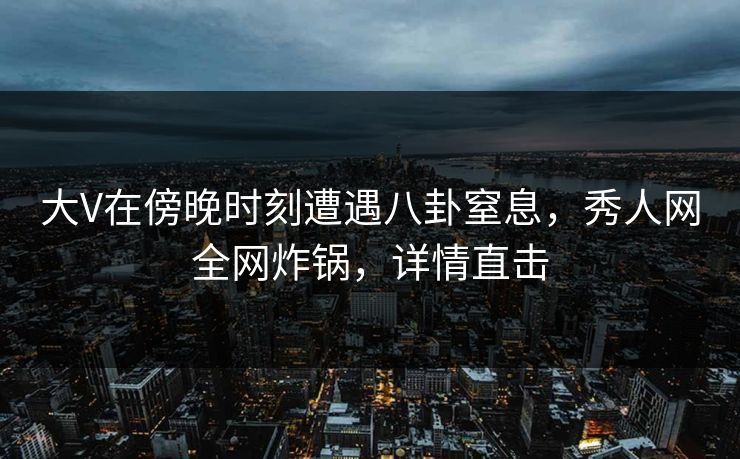 大V在傍晚时刻遭遇八卦窒息，秀人网全网炸锅，详情直击