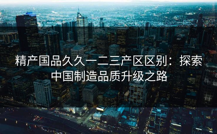 精产国品久久一二三产区区别：探索中国制造品质升级之路