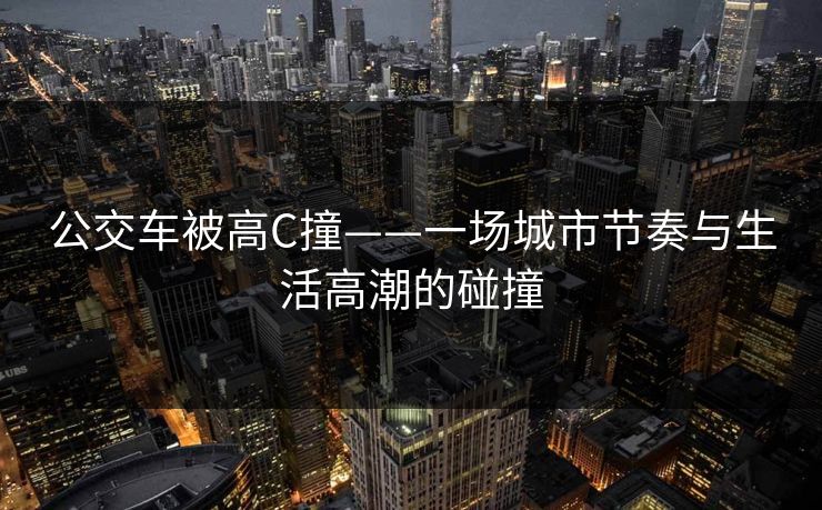 公交车被高C撞——一场城市节奏与生活高潮的碰撞 公交车被高C撞——一场城市节奏与生活高潮的碰撞
