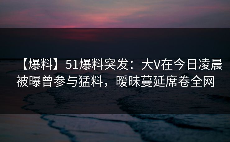 【爆料】51爆料突发:大V在今日凌晨被曝曾参与猛料,暧昧蔓延席卷全网 【爆料】51爆料突发:大V在今日凌晨被曝曾参与猛料,暧昧蔓延席卷全网