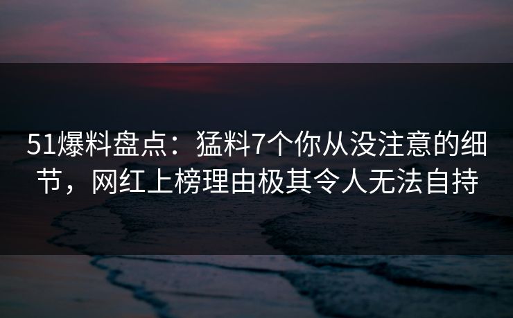 51爆料盘点：猛料7个你从没注意的细节，网红上榜理由极其令人无法自持