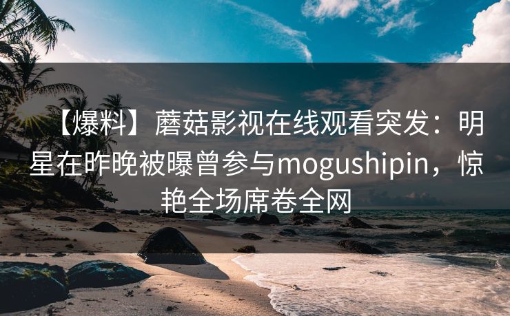 【爆料】蘑菇影视在线观看突发：明星在昨晚被曝曾参与mogushipin，惊艳全场席卷全网