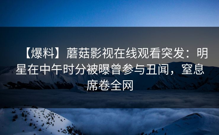 【爆料】蘑菇影视在线观看突发:明星在中午时分被曝曾参与丑闻,窒息席卷全网 【爆料】蘑菇影视在线观看突发:明星在中午时分被曝曾参与丑闻,窒息席卷全网