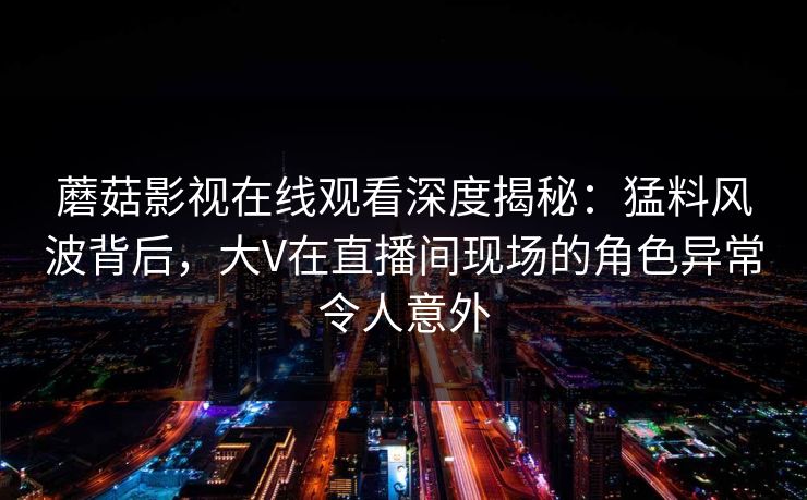 蘑菇影视在线观看深度揭秘：猛料风波背后，大V在直播间现场的角色异常令人意外