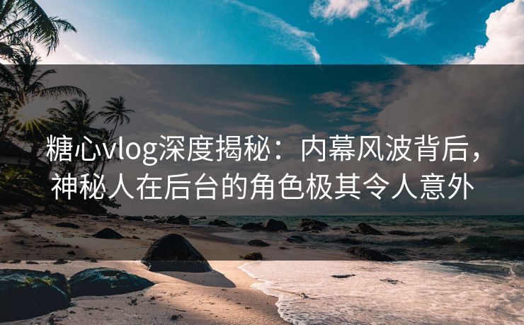 糖心vlog深度揭秘：内幕风波背后，神秘人在后台的角色极其令人意外