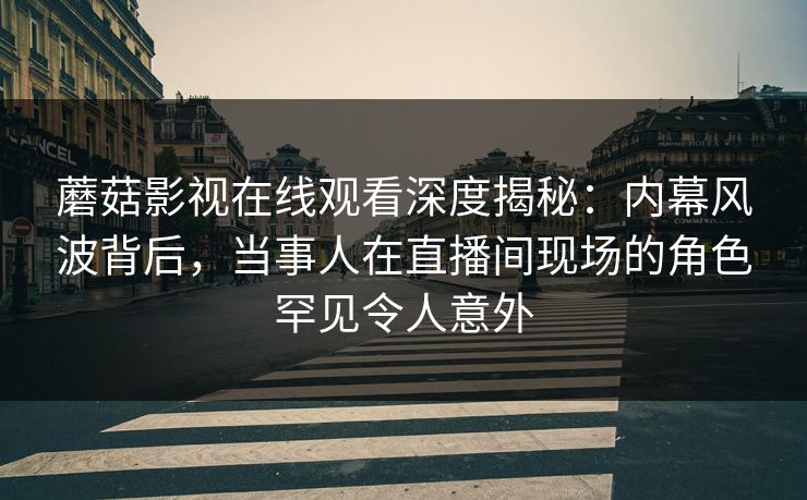 蘑菇影视在线观看深度揭秘：内幕风波背后，当事人在直播间现场的角色罕见令人意外