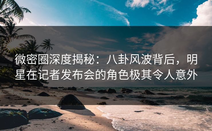 微密圈深度揭秘：八卦风波背后，明星在记者发布会的角色极其令人意外