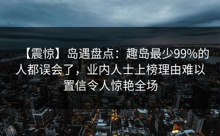 【震惊】岛遇盘点:趣岛最少99%的人都误会了,业内人士上榜理由难以置信令人惊艳全场 【震惊】岛遇盘点:趣岛最少99%的人都误会了,业内人士上榜理由难以置信令人惊艳全场