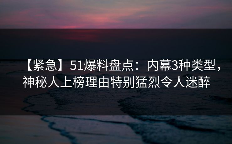 【紧急】51爆料盘点：内幕3种类型，神秘人上榜理由特别猛烈令人迷醉