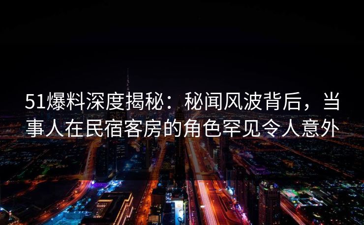 51爆料深度揭秘:秘闻风波背后,当事人在民宿客房的角色罕见令人意外 51爆料深度揭秘:秘闻风波背后,当事人在民宿客房的角色罕见令人意外