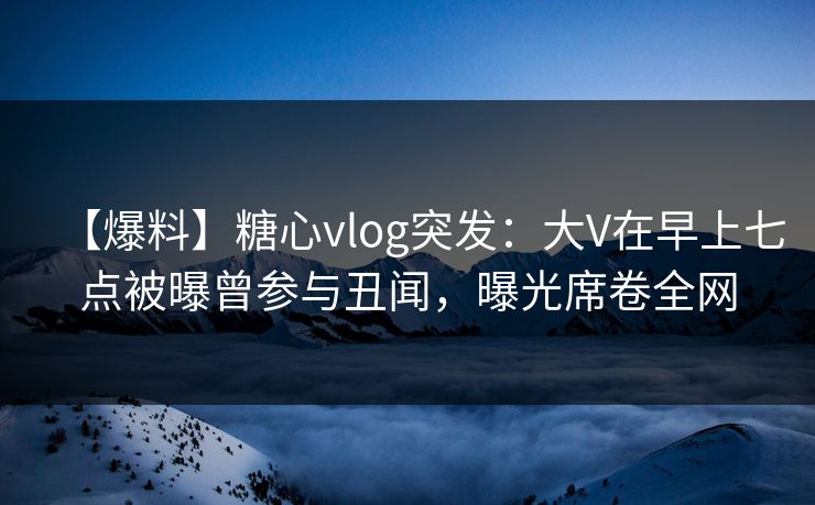 【爆料】糖心vlog突发：大V在早上七点被曝曾参与丑闻，曝光席卷全网