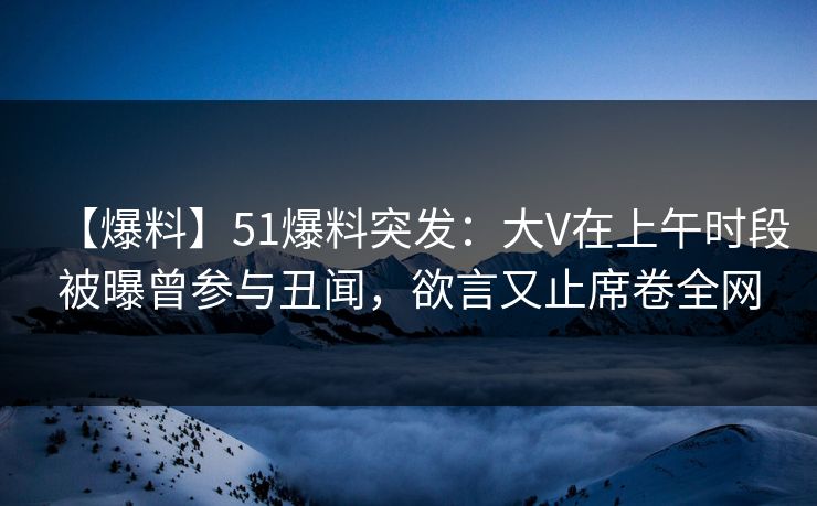 【爆料】51爆料突发：大V在上午时段被曝曾参与丑闻，欲言又止席卷全网