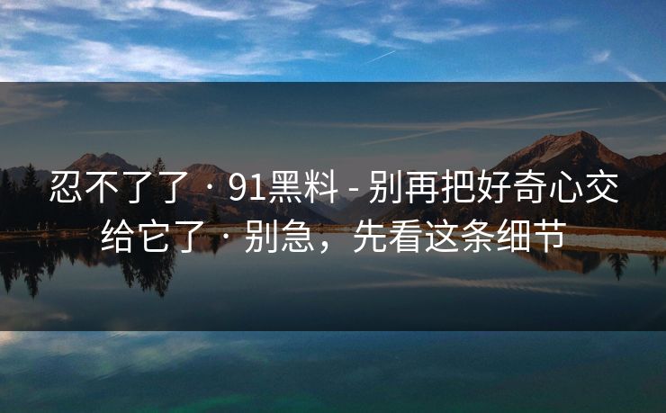 忍不了了 · 91黑料 - 别再把好奇心交给它了 · 别急，先看这条细节