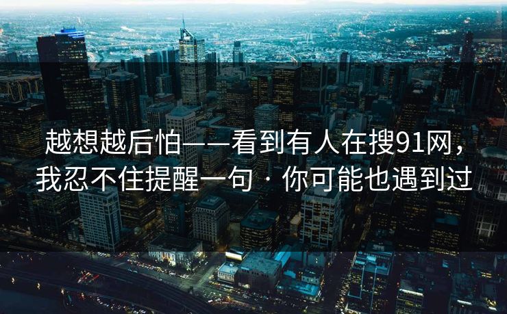 越想越后怕——看到有人在搜91网，我忍不住提醒一句 · 你可能也遇到过