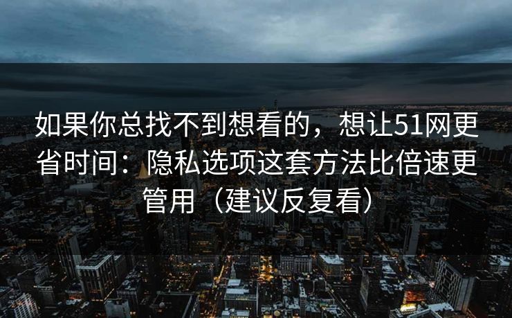 如果你总找不到想看的，想让51网更省时间：隐私选项这套方法比倍速更管用（建议反复看）