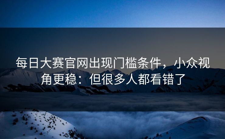 每日大赛官网出现门槛条件,小众视角更稳:但很多人都看错了 每日大赛官网出现门槛条件,小众视角更稳:但很多人都看错了