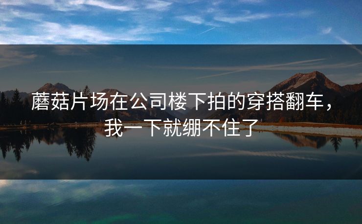 蘑菇片场在公司楼下拍的穿搭翻车，我一下就绷不住了