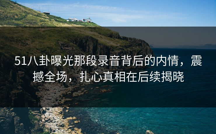 51八卦曝光那段录音背后的内情,震撼全场,扎心真相在后续揭晓 51八卦曝光那段录音背后的内情,震撼全场,扎心真相在后续揭晓