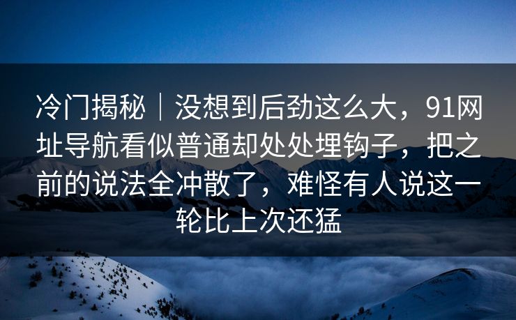 冷门揭秘｜没想到后劲这么大，91网址导航看似普通却处处埋钩子，把之前的说法全冲散了，难怪有人说这一轮比上次还猛