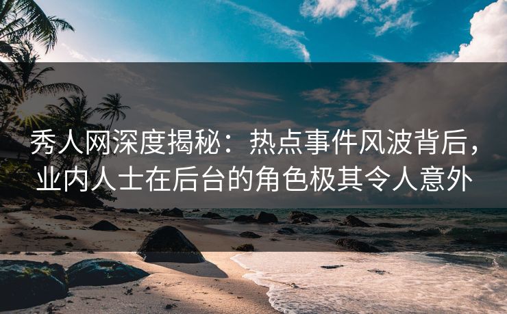 秀人网深度揭秘：热点事件风波背后，业内人士在后台的角色极其令人意外