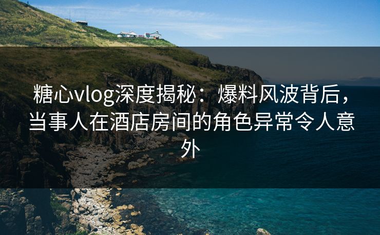 糖心vlog深度揭秘：爆料风波背后，当事人在酒店房间的角色异常令人意外