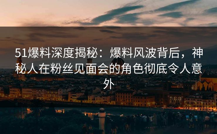 51爆料深度揭秘：爆料风波背后，神秘人在粉丝见面会的角色彻底令人意外
