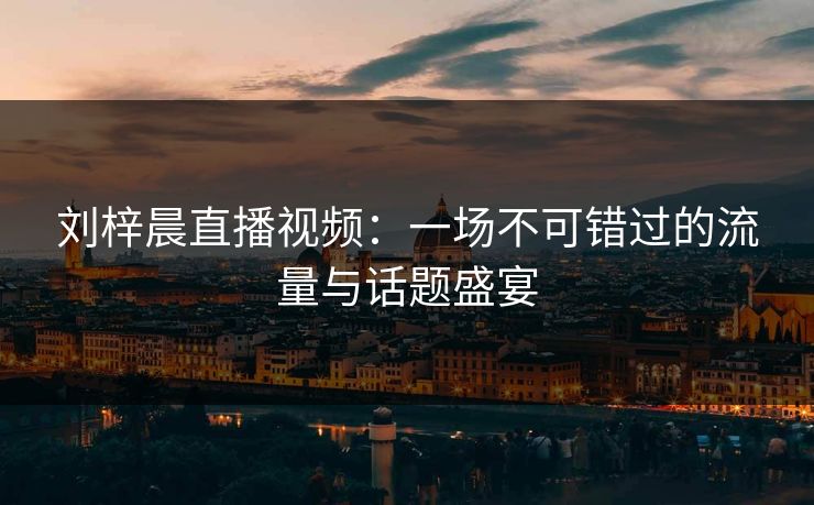 刘梓晨直播视频:一场不可错过的流量与话题盛宴 刘梓晨直播视频:一场不可错过的流量与话题盛宴