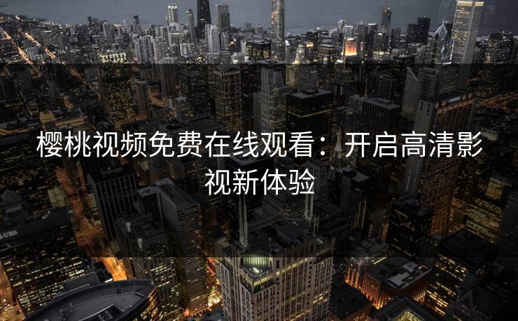 樱桃视频免费在线观看:开启高清影视新体验 樱桃视频免费在线观看:开启高清影视新体验